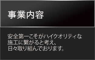事業内容　安全第一こそがハイクオリティな施工に繋がると考え、日々取り組んでおります。